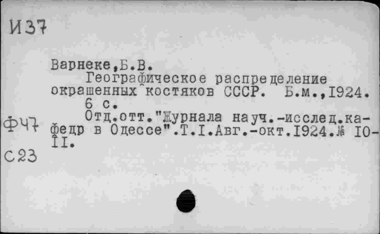 ﻿И 37
ФЧ7
С23
Варнеке,Б.В.
Географическое распределение окрашенных^костяков СССР. Б.м.,1924.
6 с.
Отд.отт."Журнала науч.-исслед.кафедр в Одессе”.Т.І.Авг.-окт.1924Л 10 II.